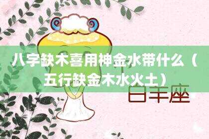 八字缺木喜用神金水带什么（五行缺金木水火土）