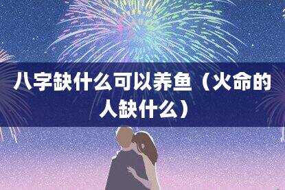八字缺什么可以养鱼（火命的人缺什么）