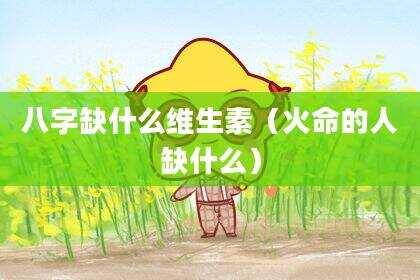 八字缺什么维生素（火命的人缺什么）