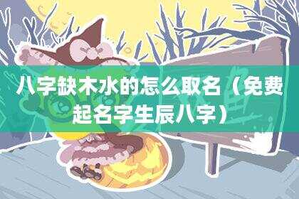 八字缺木水的怎么取名（免费起名字生辰八字）