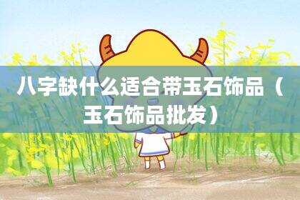 八字缺什么适合带玉石饰品（玉石饰品批发）