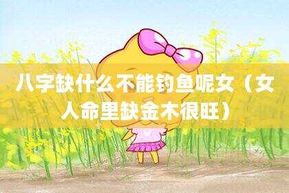 八字缺什么不能钓鱼呢女（女人命里缺金木很旺）