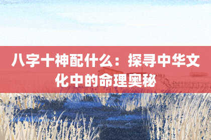 八字十神配什么：探寻中华文化中的命理奥秘