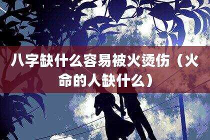 八字缺什么容易被火烫伤（火命的人缺什么）