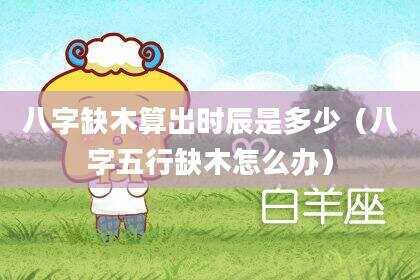 八字缺木算出时辰是多少（八字五行缺木怎么办）