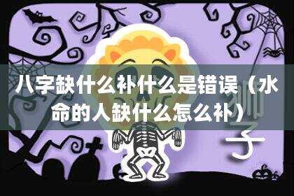 八字缺什么补什么是错误（水命的人缺什么怎么补）