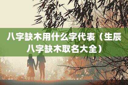 八字缺木用什么字代表（生辰八字缺木取名大全）