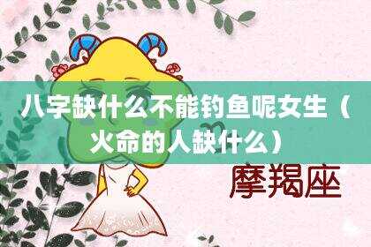 八字缺什么不能钓鱼呢女生（火命的人缺什么）
