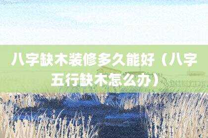 八字缺木装修多久能好（八字五行缺木怎么办）