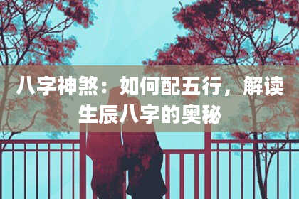 八字神煞：如何配五行，解读生辰八字的奥秘