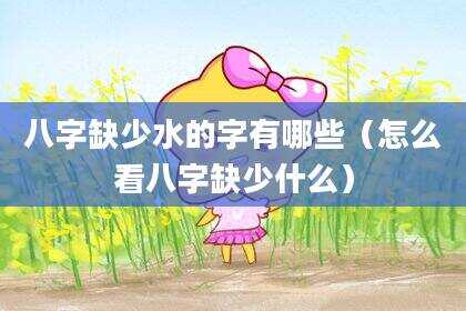 八字缺少水的字有哪些（怎么看八字缺少什么）