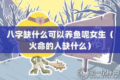 八字缺什么可以养鱼呢女生（火命的人缺什么）