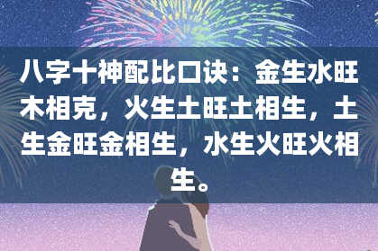 八字十神配比口诀：金生水旺木相克，火生土旺土相生，土生金旺金相生，水生火旺火相生。