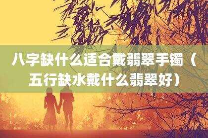 八字缺什么适合戴翡翠手镯（五行缺水戴什么翡翠好）