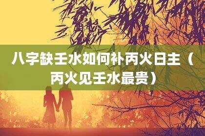 八字缺壬水如何补丙火日主（丙火见壬水最贵）