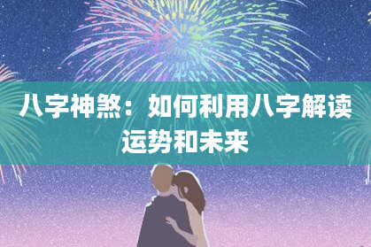 八字神煞：如何利用八字解读运势和未来